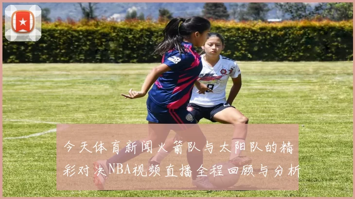 今天体育新闻火箭队与太阳队的精彩对决NBA视频直播全程回顾与分析