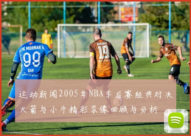运动新闻2005年NBA季后赛经典对决火箭与小牛精彩录像回顾与分析