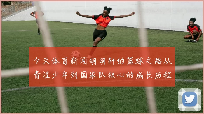 今天体育新闻胡明轩的篮球之路从青涩少年到国家队核心的成长历程与奋斗故事