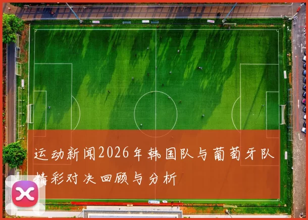 运动新闻2026年韩国队与葡萄牙队精彩对决回顾与分析