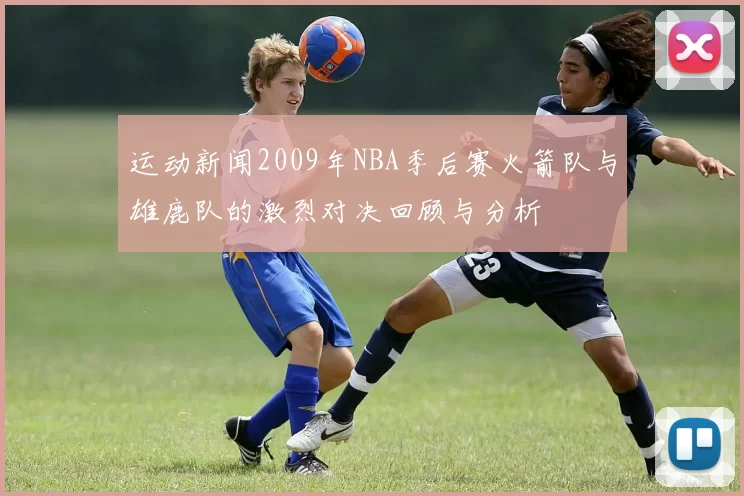 运动新闻2009年NBA季后赛火箭队与雄鹿队的激烈对决回顾与分析