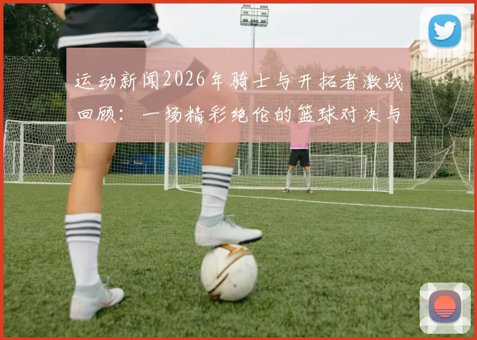 运动新闻2026年骑士与开拓者激战回顾：一场精彩绝伦的篮球对决与历史瞬间